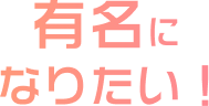有名になりたい！