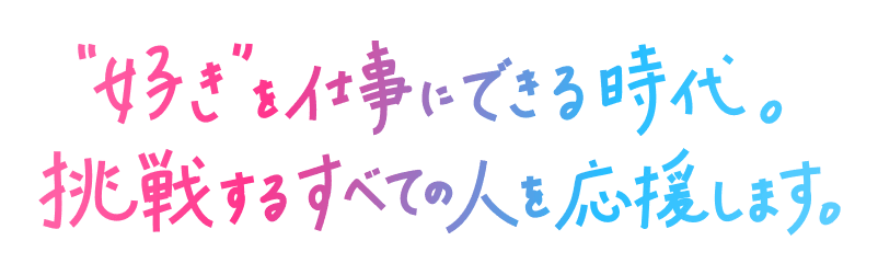 好きを仕事にできる時代。挑戦するすべての人を応援します。